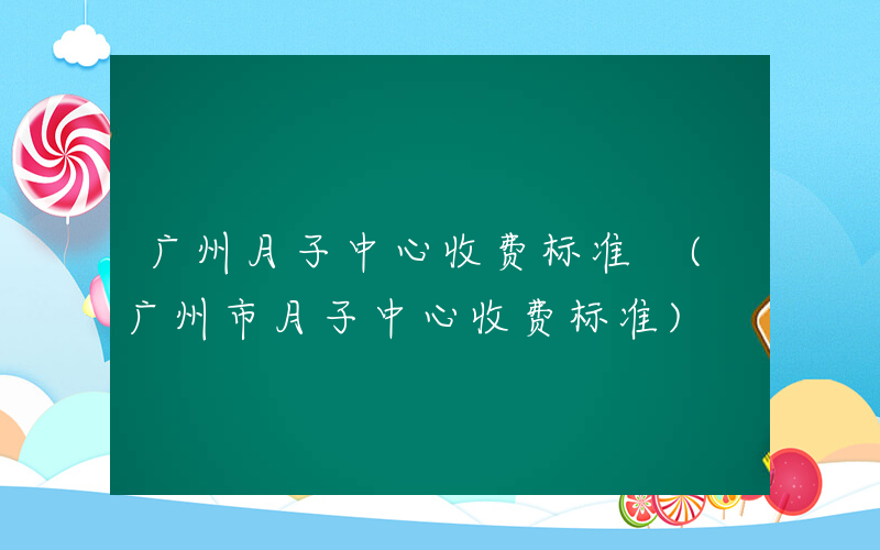 广州月子中心收费标准 (广州市月子中心收费标准)